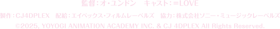 キャスト︓＝LOVE　監督︓オ・ユンドン
		製作︓CJ4DPLEX　配給︓エイベックス・フィルムレーベルズ　協⼒︓株式会社ソニー・ミュージックレーベルズ
		©2025, YOYOGI ANIMATION ACADEMY INC. & CJ 4DPLEX All Rights Reserved.