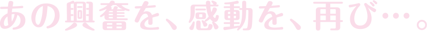 あの興奮を、感動を、再び…。